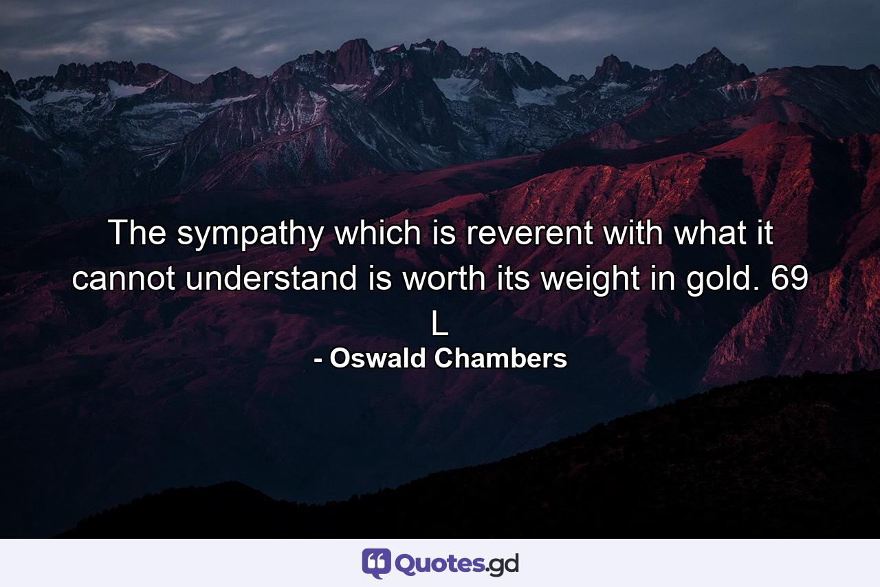 The sympathy which is reverent with what it cannot understand is worth its weight in gold. 69 L - Quote by Oswald Chambers