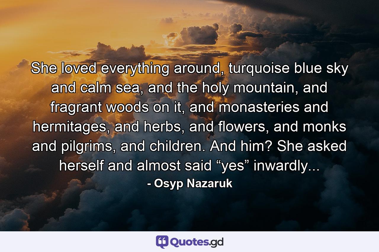 She loved everything around, turquoise blue sky and calm sea, and the holy mountain, and fragrant woods on it, and monasteries and hermitages, and herbs, and flowers, and monks and pilgrims, and children. And him? She asked herself and almost said “yes” inwardly... - Quote by Osyp Nazaruk