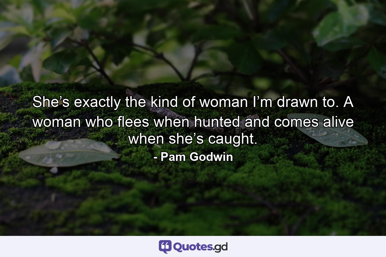 She’s exactly the kind of woman I’m drawn to. A woman who flees when hunted and comes alive when she’s caught. - Quote by Pam Godwin