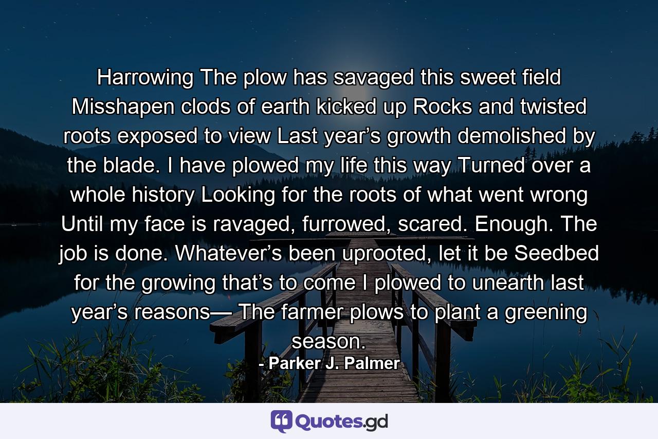 Harrowing The plow has savaged this sweet field Misshapen clods of earth kicked up Rocks and twisted roots exposed to view Last year’s growth demolished by the blade. I have plowed my life this way Turned over a whole history Looking for the roots of what went wrong Until my face is ravaged, furrowed, scared. Enough. The job is done. Whatever’s been uprooted, let it be Seedbed for the growing that’s to come I plowed to unearth last year’s reasons— The farmer plows to plant a greening season. - Quote by Parker J. Palmer