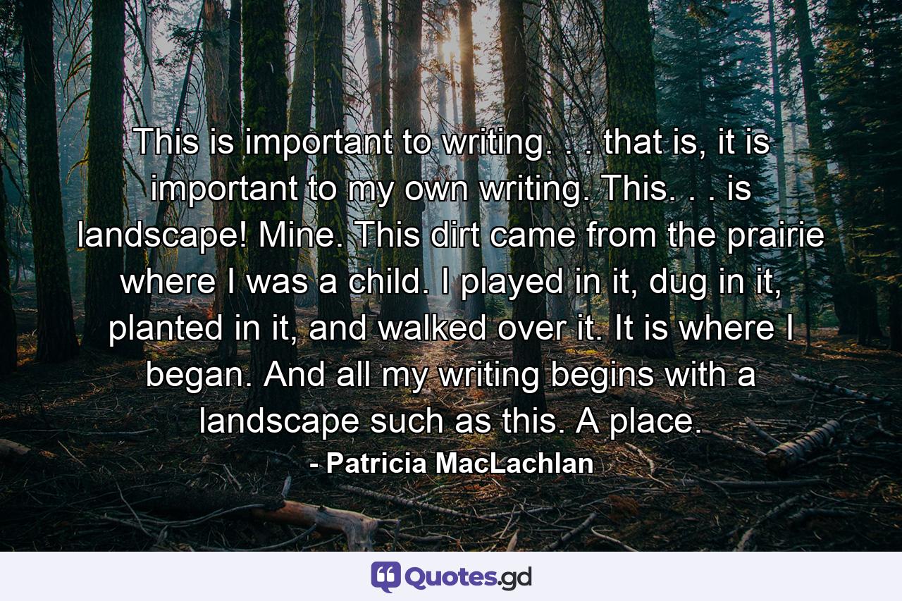 This is important to writing. . . that is, it is important to my own writing. This. . . is landscape! Mine. This dirt came from the prairie where I was a child. I played in it, dug in it, planted in it, and walked over it. It is where I began. And all my writing begins with a landscape such as this. A place. - Quote by Patricia MacLachlan