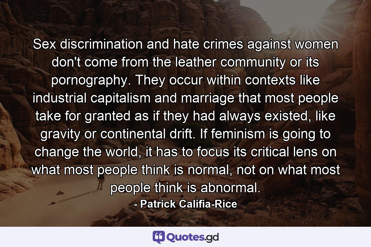 Sex discrimination and hate crimes against women don't come from the leather community or its pornography. They occur within contexts like industrial capitalism and marriage that most people take for granted as if they had always existed, like gravity or continental drift. If feminism is going to change the world, it has to focus its critical lens on what most people think is normal, not on what most people think is abnormal. - Quote by Patrick Califia-Rice