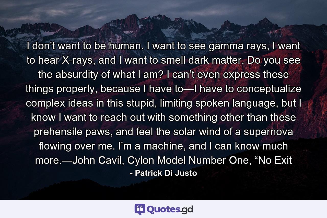 I don’t want to be human. I want to see gamma rays, I want to hear X-rays, and I want to smell dark matter. Do you see the absurdity of what I am? I can’t even express these things properly, because I have to—I have to conceptualize complex ideas in this stupid, limiting spoken language, but I know I want to reach out with something other than these prehensile paws, and feel the solar wind of a supernova flowing over me. I’m a machine, and I can know much more.—John Cavil, Cylon Model Number One, “No Exit - Quote by Patrick Di Justo