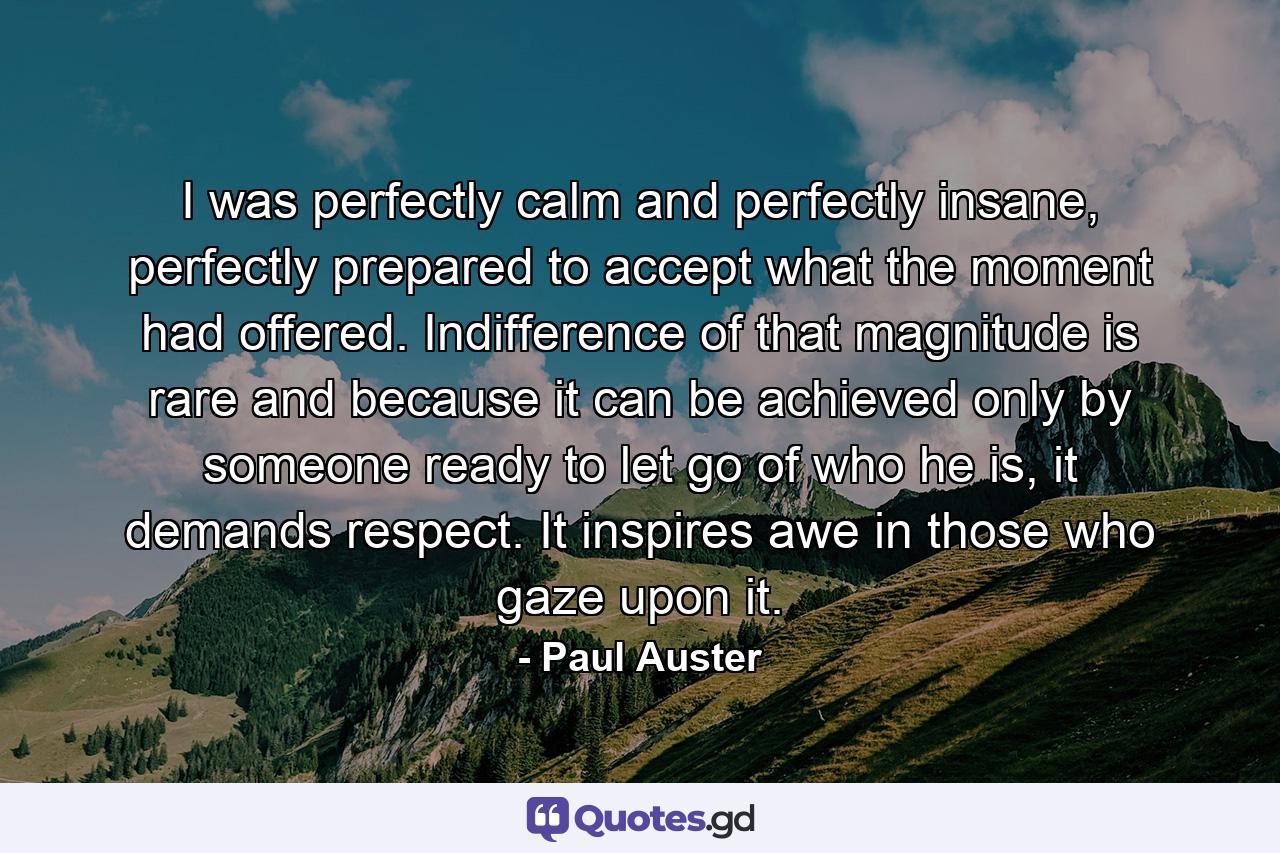 I was perfectly calm and perfectly insane, perfectly prepared to accept what the moment had offered. Indifference of that magnitude is rare and because it can be achieved only by someone ready to let go of who he is, it demands respect. It inspires awe in those who gaze upon it. - Quote by Paul Auster