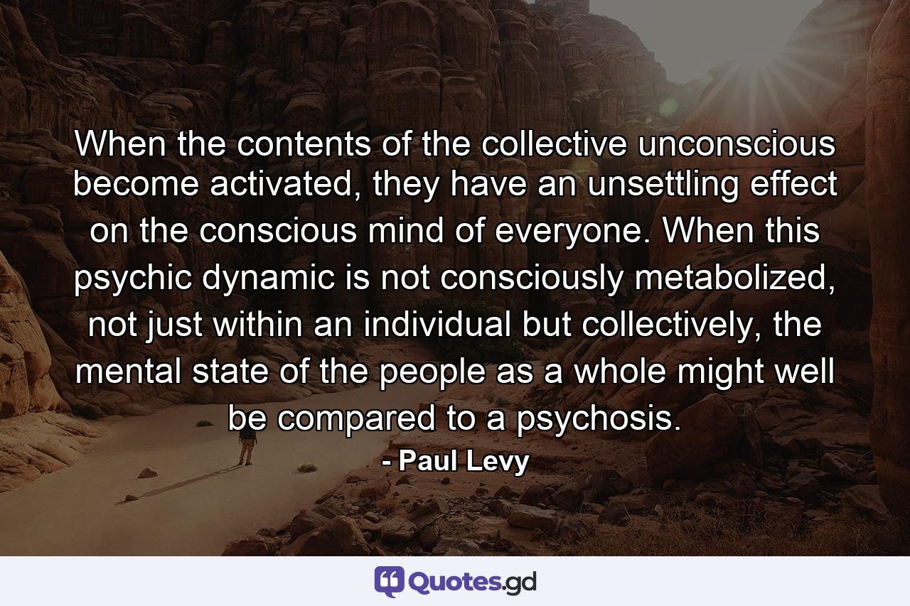 When the contents of the collective unconscious become activated, they have an unsettling effect on the conscious mind of everyone. When this psychic dynamic is not consciously metabolized, not just within an individual but collectively, the mental state of the people as a whole might well be compared to a psychosis. - Quote by Paul Levy