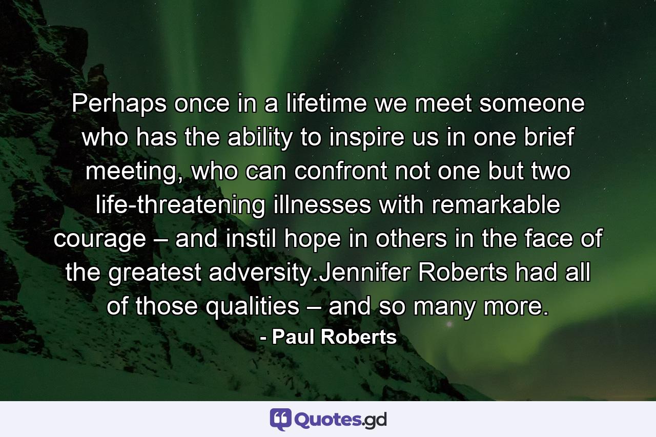 Perhaps once in a lifetime we meet someone who has the ability to inspire us in one brief meeting, who can confront not one but two life-threatening illnesses with remarkable courage – and instil hope in others in the face of the greatest adversity.Jennifer Roberts had all of those qualities – and so many more. - Quote by Paul Roberts