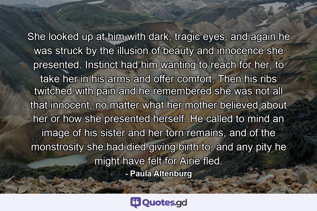 She looked up at him with dark, tragic eyes, and again he was struck by the illusion of beauty and innocence she presented. Instinct had him wanting to reach for her, to take her in his arms and offer comfort. Then his ribs twitched with pain and he remembered she was not all that innocent, no matter what her mother believed about her or how she presented herself. He called to mind an image of his sister and her torn remains, and of the monstrosity she had died giving birth to, and any pity he might have felt for Airie fled. - Quote by Paula Altenburg