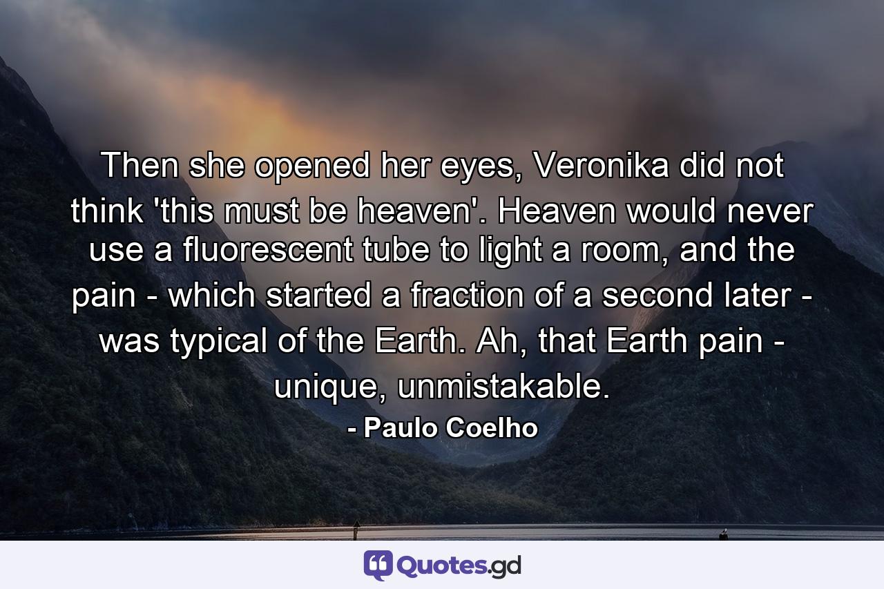 Then she opened her eyes, Veronika did not think 'this must be heaven'. Heaven would never use a fluorescent tube to light a room, and the pain - which started a fraction of a second later - was typical of the Earth. Ah, that Earth pain - unique, unmistakable. - Quote by Paulo Coelho