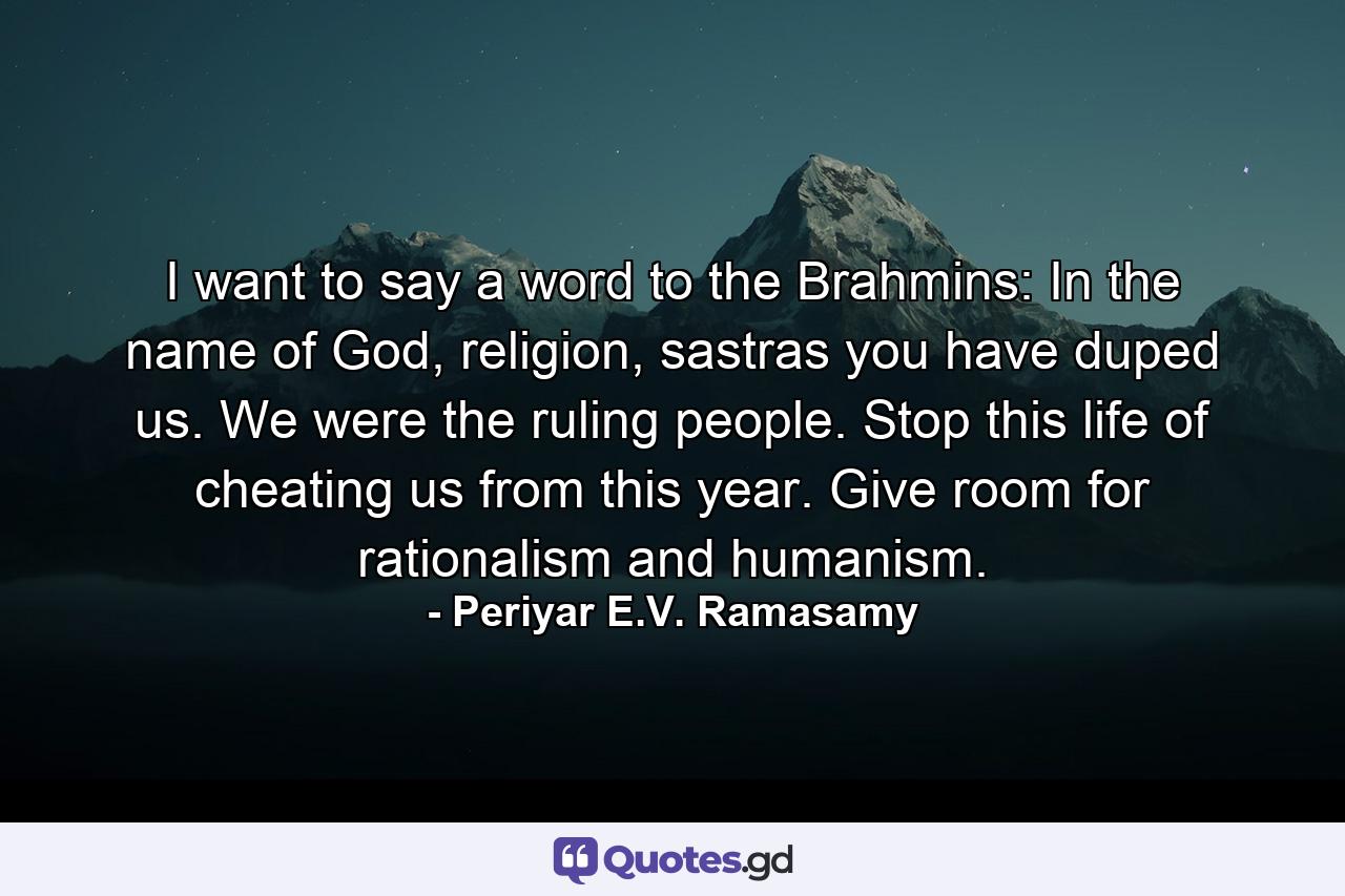 I want to say a word to the Brahmins: In the name of God, religion, sastras you have duped us. We were the ruling people. Stop this life of cheating us from this year. Give room for rationalism and humanism. - Quote by Periyar E.V. Ramasamy