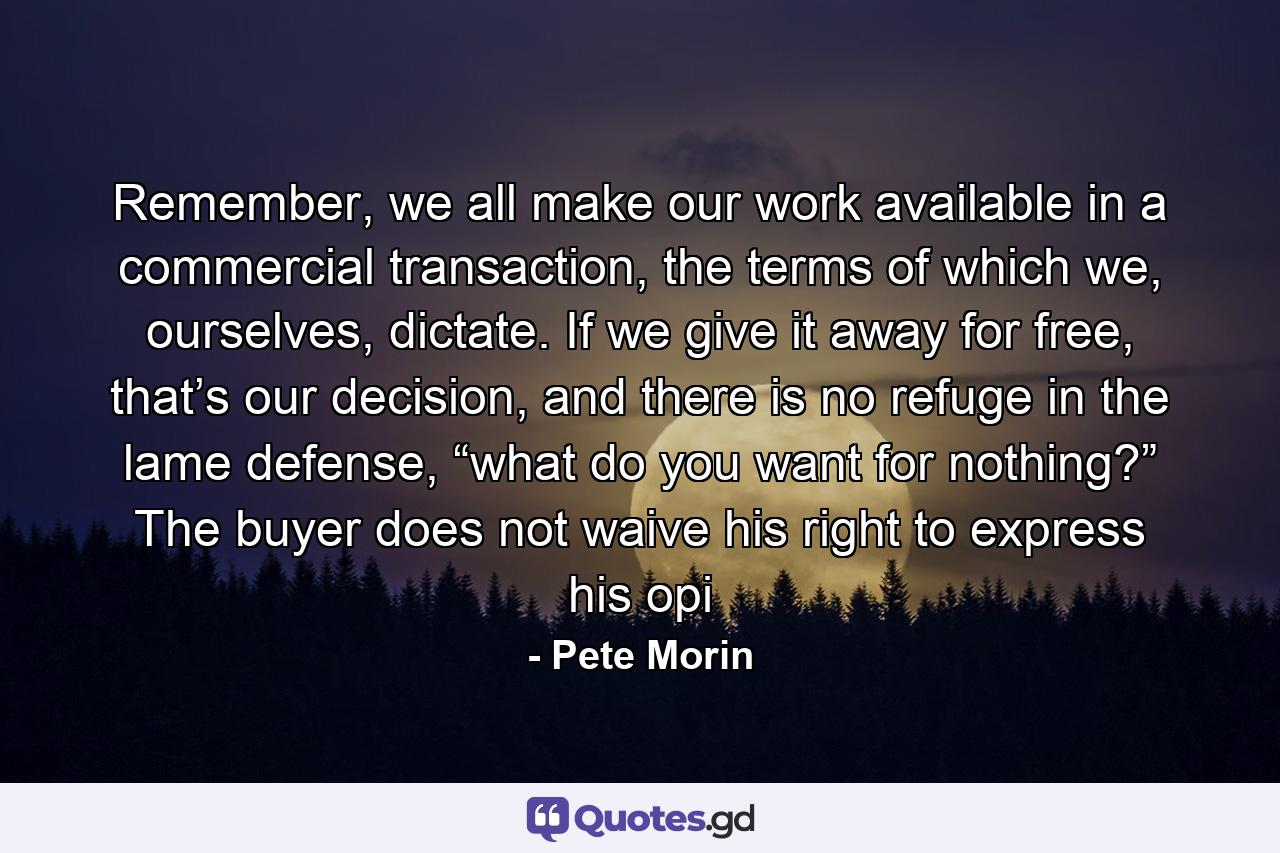 Remember, we all make our work available in a commercial transaction, the terms of which we, ourselves, dictate. If we give it away for free, that’s our decision, and there is no refuge in the lame defense, “what do you want for nothing?” The buyer does not waive his right to express his opi - Quote by Pete Morin