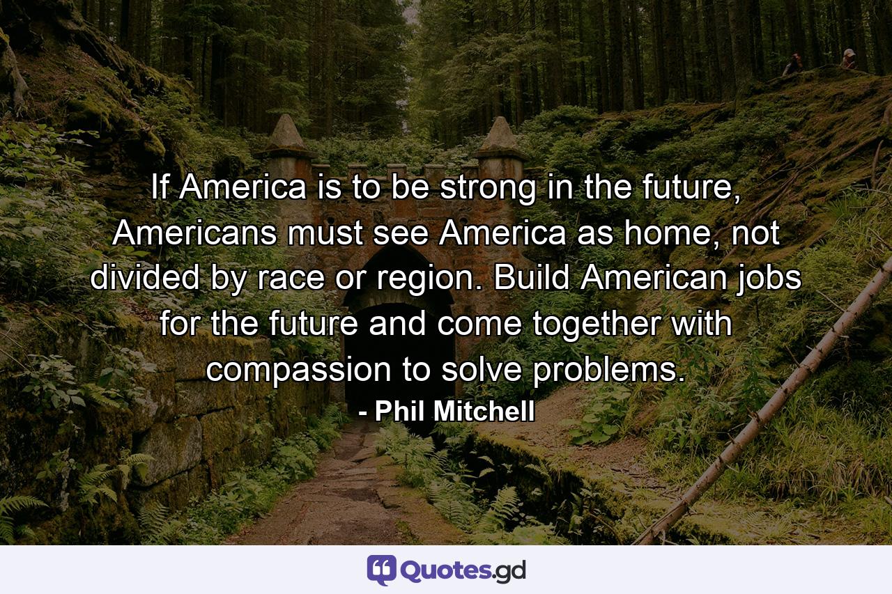 If America is to be strong in the future, Americans must see America as home, not divided by race or region. Build American jobs for the future and come together with compassion to solve problems. - Quote by Phil Mitchell