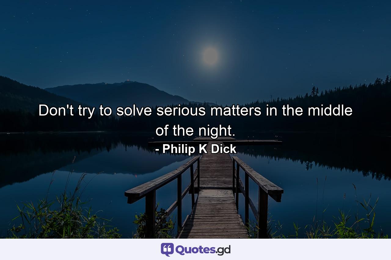 Don't try to solve serious matters in the middle of the night. - Quote by Philip K Dick