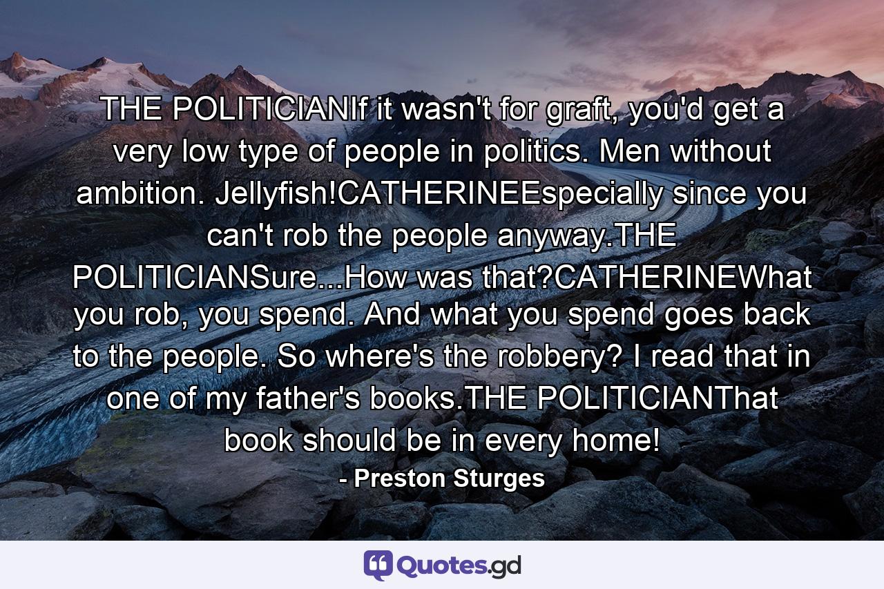 THE POLITICIANIf it wasn't for graft, you'd get a very low type of people in politics. Men without ambition. Jellyfish!CATHERINEEspecially since you can't rob the people anyway.THE POLITICIANSure...How was that?CATHERINEWhat you rob, you spend. And what you spend goes back to the people. So where's the robbery? I read that in one of my father's books.THE POLITICIANThat book should be in every home! - Quote by Preston Sturges