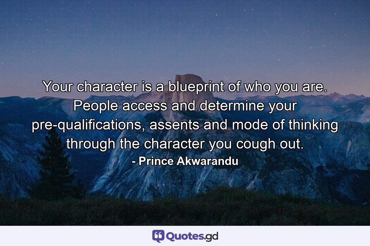 Your character is a blueprint of who you are. People access and determine your pre-qualifications, assents and mode of thinking through the character you cough out. - Quote by Prince Akwarandu