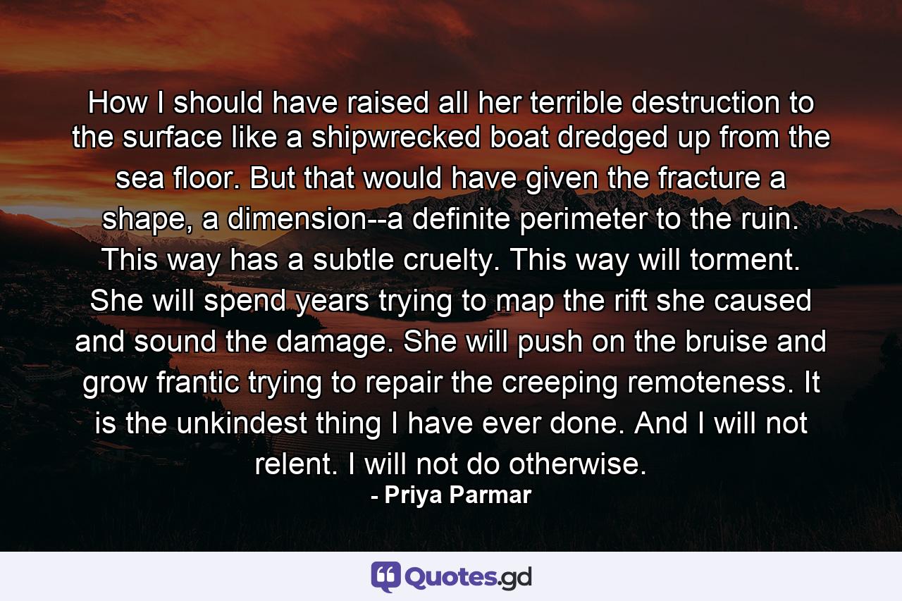 How I should have raised all her terrible destruction to the surface like a shipwrecked boat dredged up from the sea floor. But that would have given the fracture a shape, a dimension--a definite perimeter to the ruin. This way has a subtle cruelty. This way will torment. She will spend years trying to map the rift she caused and sound the damage. She will push on the bruise and grow frantic trying to repair the creeping remoteness. It is the unkindest thing I have ever done. And I will not relent. I will not do otherwise. - Quote by Priya Parmar