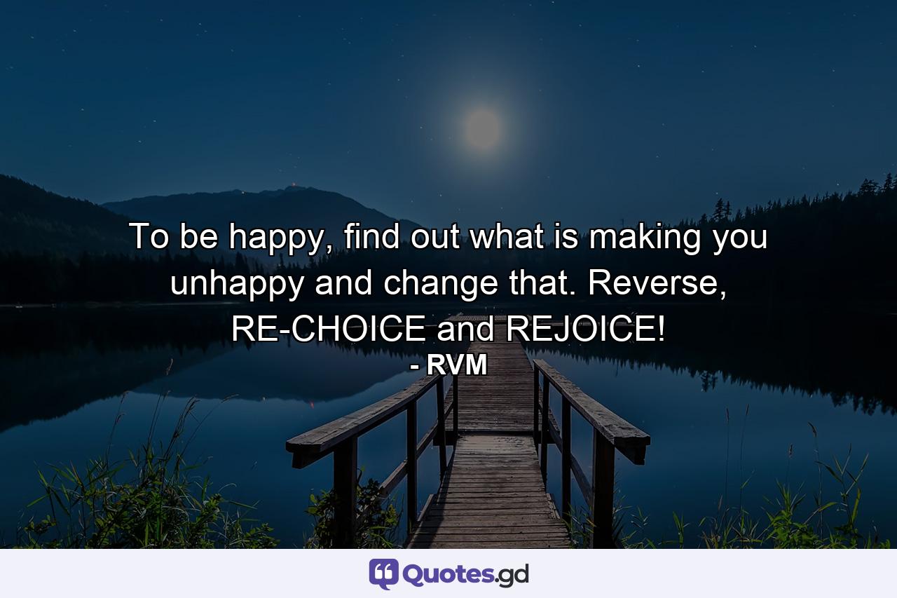 To be happy, find out what is making you unhappy and change that. Reverse, RE-CHOICE and REJOICE! - Quote by RVM