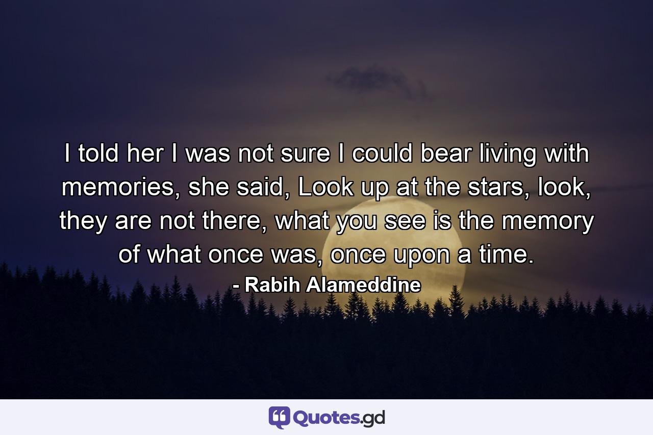 I told her I was not sure I could bear living with memories, she said, Look up at the stars, look, they are not there, what you see is the memory of what once was, once upon a time. - Quote by Rabih Alameddine