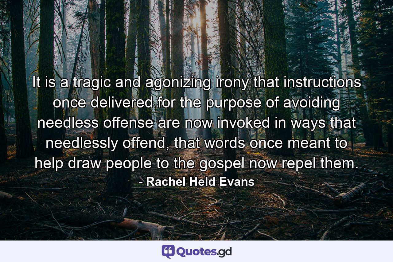 It is a tragic and agonizing irony that instructions once delivered for the purpose of avoiding needless offense are now invoked in ways that needlessly offend, that words once meant to help draw people to the gospel now repel them. - Quote by Rachel Held Evans