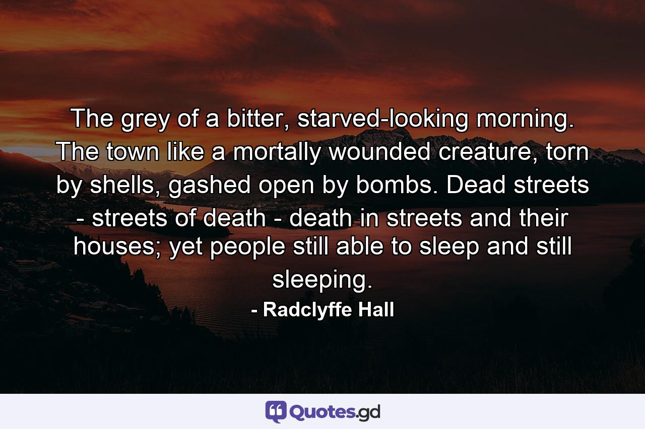 The grey of a bitter, starved-looking morning. The town like a mortally wounded creature, torn by shells, gashed open by bombs. Dead streets - streets of death - death in streets and their houses; yet people still able to sleep and still sleeping. - Quote by Radclyffe Hall