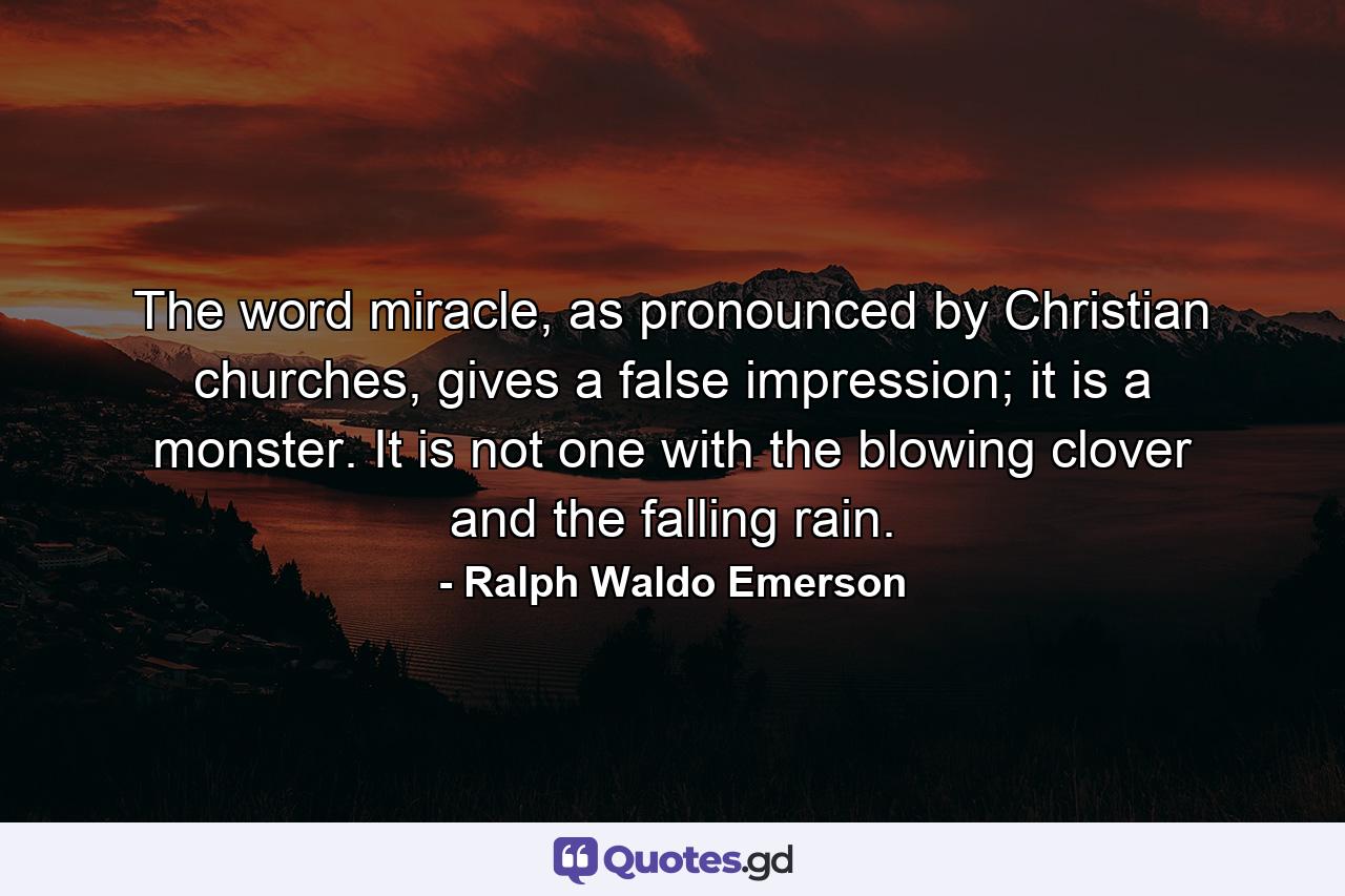 The word miracle, as pronounced by Christian churches, gives a false impression; it is a monster. It is not one with the blowing clover and the falling rain. - Quote by Ralph Waldo Emerson