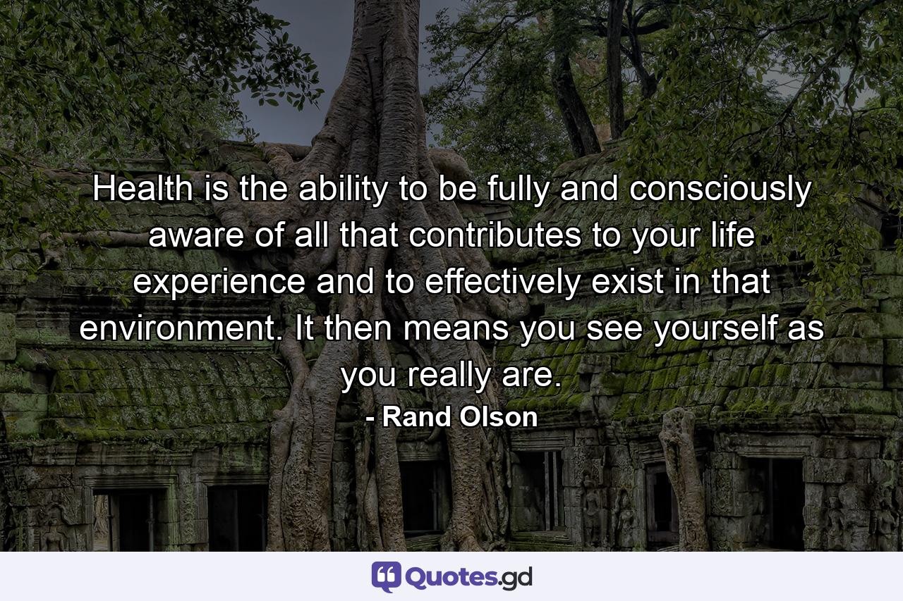 Health is the ability to be fully and consciously aware of all that contributes to your life experience and to effectively exist in that environment. It then means you see yourself as you really are. - Quote by Rand Olson