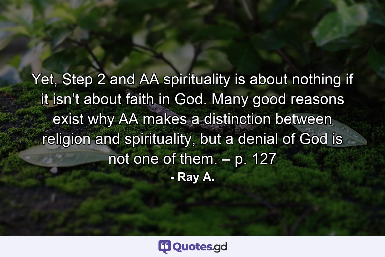 Yet, Step 2 and AA spirituality is about nothing if it isn’t about faith in God. Many good reasons exist why AA makes a distinction between religion and spirituality, but a denial of God is not one of them. – p. 127 - Quote by Ray A.