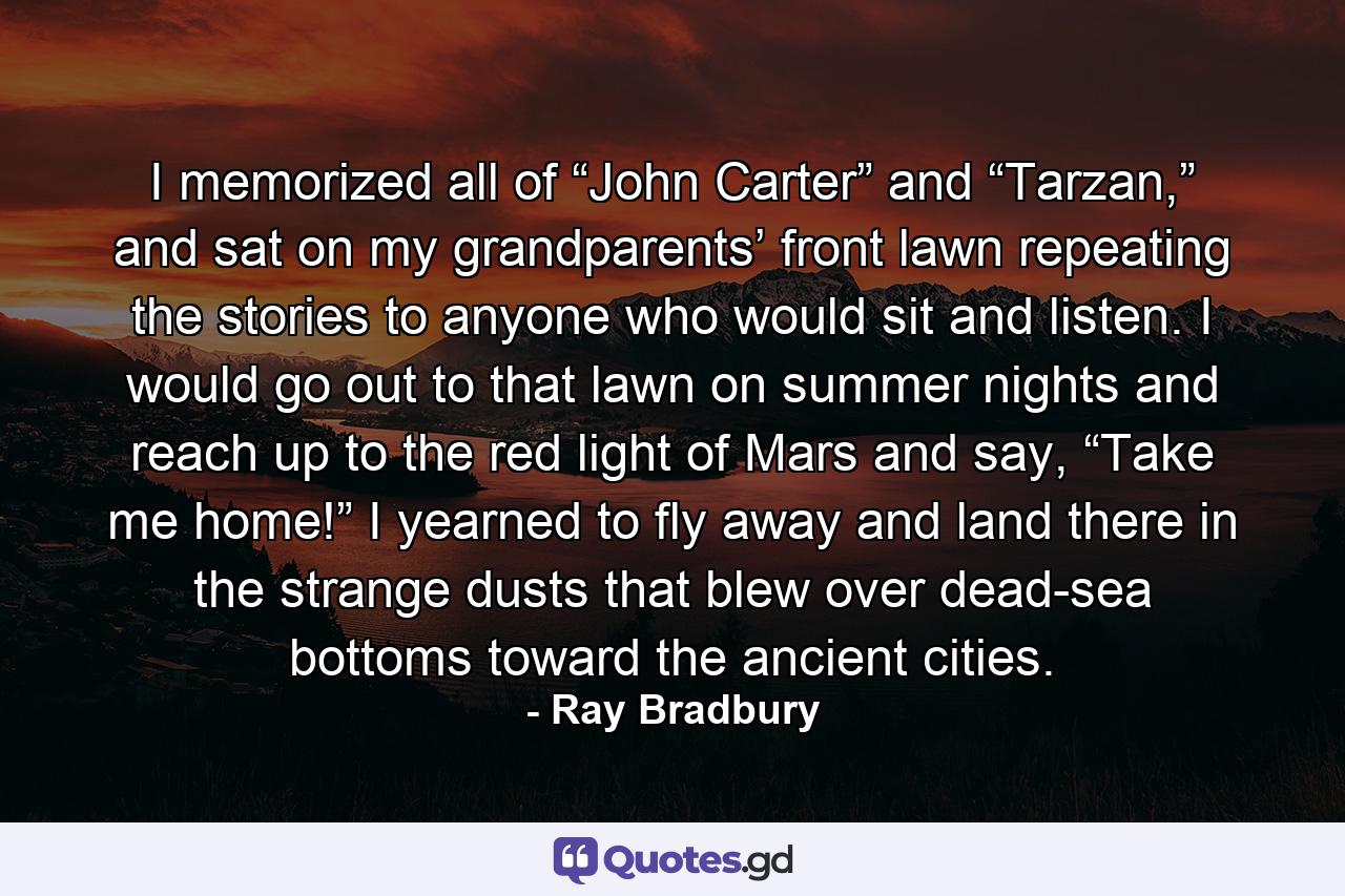 I memorized all of “John Carter” and “Tarzan,” and sat on my grandparents’ front lawn repeating the stories to anyone who would sit and listen. I would go out to that lawn on summer nights and reach up to the red light of Mars and say, “Take me home!” I yearned to fly away and land there in the strange dusts that blew over dead-sea bottoms toward the ancient cities. - Quote by Ray Bradbury