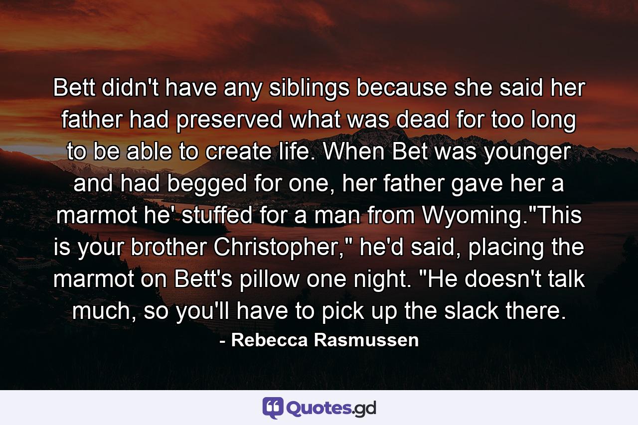 Bett didn't have any siblings because she said her father had preserved what was dead for too long to be able to create life. When Bet was younger and had begged for one, her father gave her a marmot he' stuffed for a man from Wyoming.