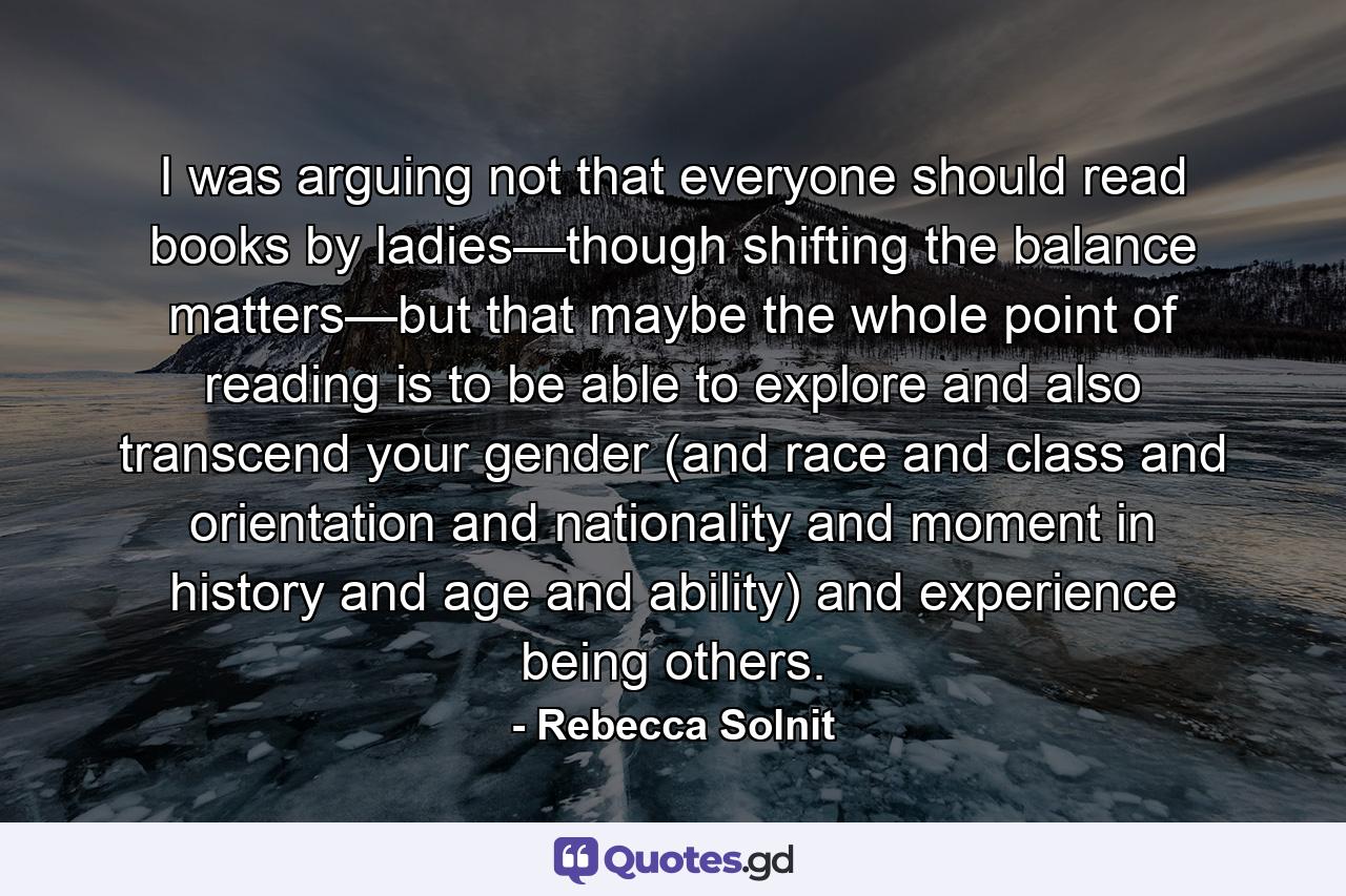 I was arguing not that everyone should read books by ladies—though shifting the balance matters—but that maybe the whole point of reading is to be able to explore and also transcend your gender (and race and class and orientation and nationality and moment in history and age and ability) and experience being others. - Quote by Rebecca Solnit