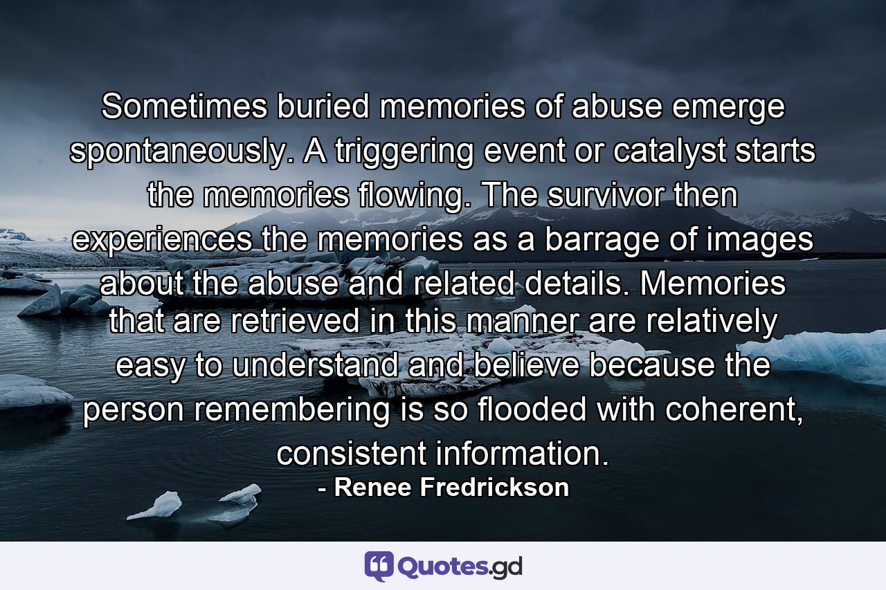 Sometimes buried memories of abuse emerge spontaneously. A triggering event or catalyst starts the memories flowing. The survivor then experiences the memories as a barrage of images about the abuse and related details. Memories that are retrieved in this manner are relatively easy to understand and believe because the person remembering is so flooded with coherent, consistent information. - Quote by Renee Fredrickson