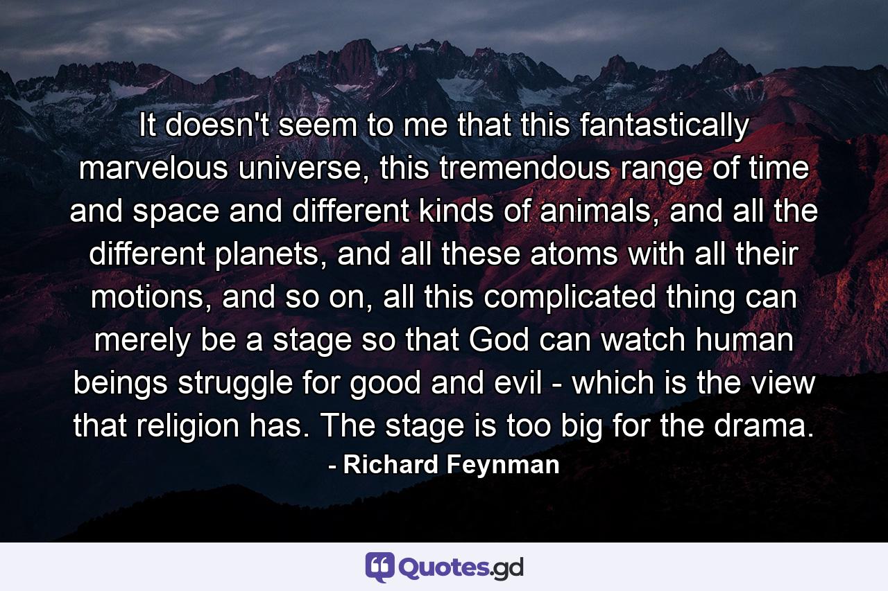 It doesn't seem to me that this fantastically marvelous universe, this tremendous range of time and space and different kinds of animals, and all the different planets, and all these atoms with all their motions, and so on, all this complicated thing can merely be a stage so that God can watch human beings struggle for good and evil - which is the view that religion has. The stage is too big for the drama. - Quote by Richard Feynman