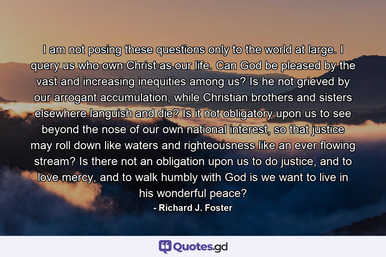 I am not posing these questions only to the world at large. I query us who own Christ as our life. Can God be pleased by the vast and increasing inequities among us? Is he not grieved by our arrogant accumulation, while Christian brothers and sisters elsewhere languish and die? Is it not obligatory upon us to see beyond the nose of our own national interest, so that justice may roll down like waters and righteousness like an ever flowing stream? Is there not an obligation upon us to do justice, and to love mercy, and to walk humbly with God is we want to live in his wonderful peace? - Quote by Richard J. Foster