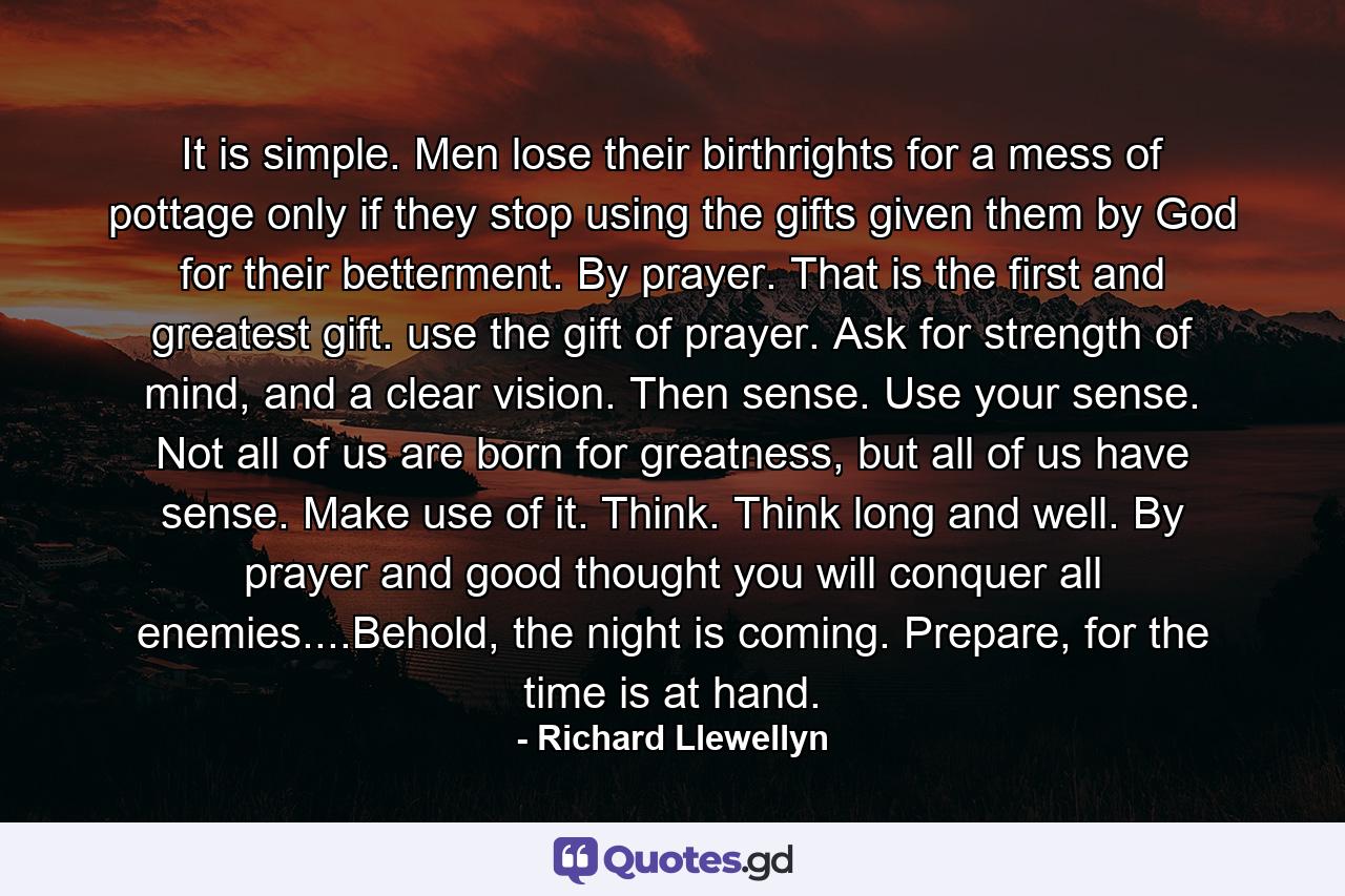 It is simple. Men lose their birthrights for a mess of pottage only if they stop using the gifts given them by God for their betterment. By prayer. That is the first and greatest gift. use the gift of prayer. Ask for strength of mind, and a clear vision. Then sense. Use your sense. Not all of us are born for greatness, but all of us have sense. Make use of it. Think. Think long and well. By prayer and good thought you will conquer all enemies....Behold, the night is coming. Prepare, for the time is at hand. - Quote by Richard Llewellyn