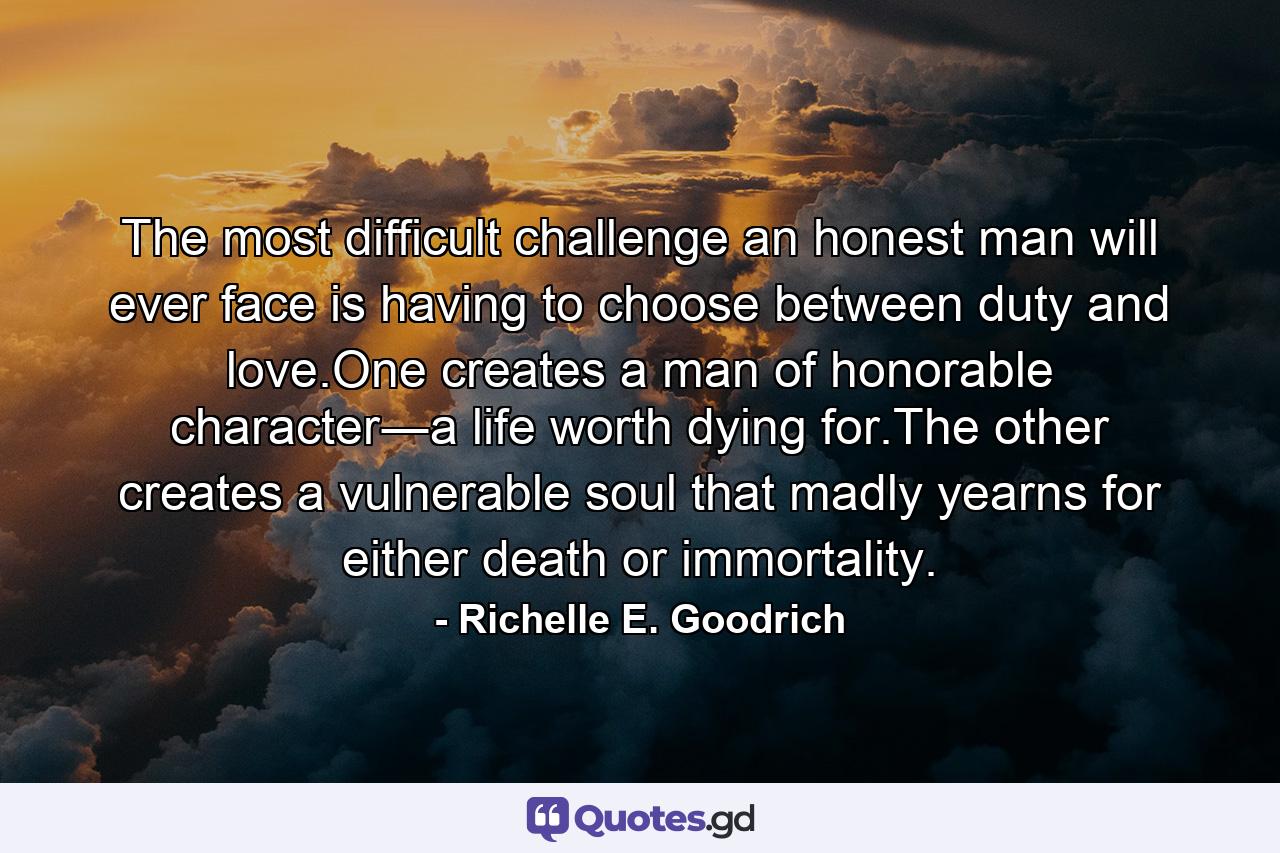 The most difficult challenge an honest man will ever face is having to choose between duty and love.One creates a man of honorable character―a life worth dying for.The other creates a vulnerable soul that madly yearns for either death or immortality. - Quote by Richelle E. Goodrich