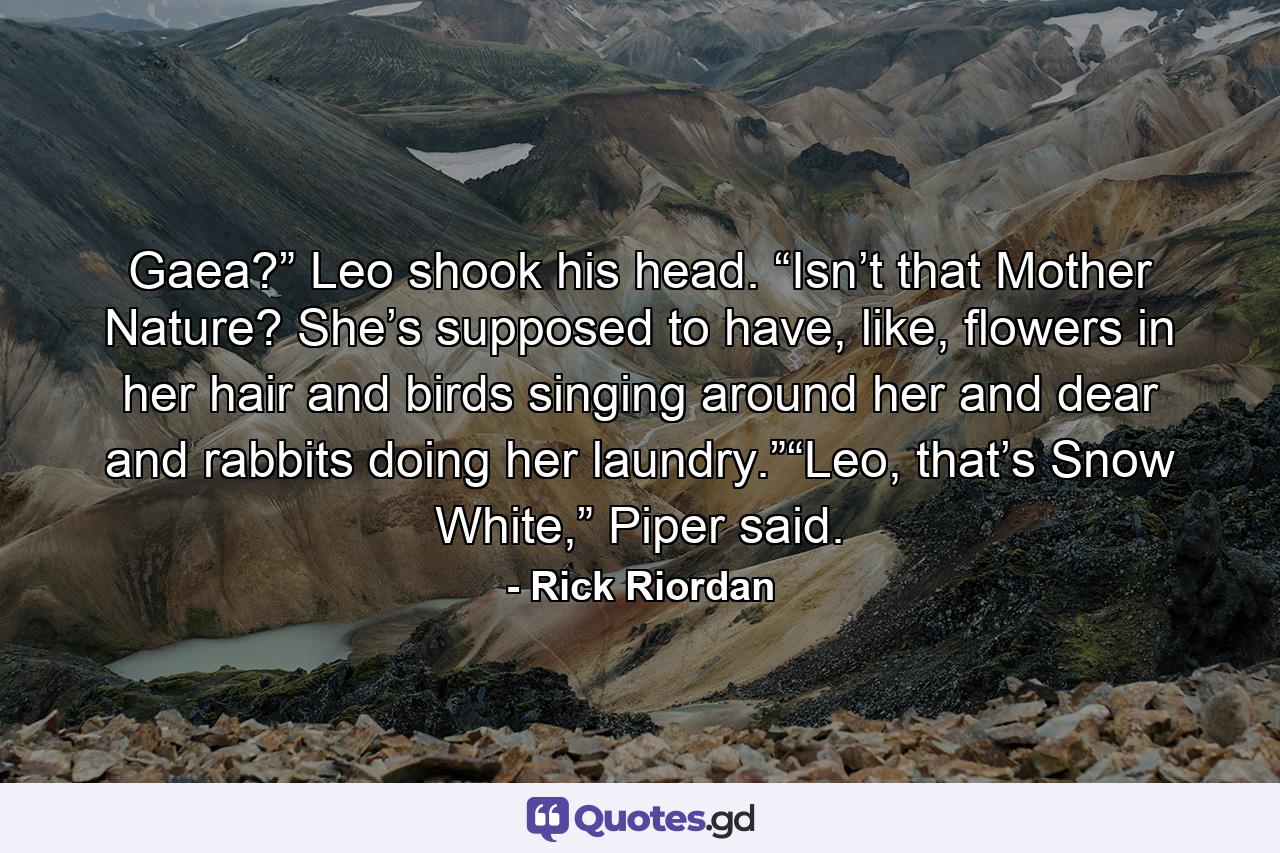 Gaea?” Leo shook his head. “Isn’t that Mother Nature? She’s supposed to have, like, flowers in her hair and birds singing around her and dear and rabbits doing her laundry.”“Leo, that’s Snow White,” Piper said. - Quote by Rick Riordan