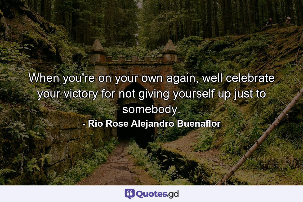 When you're on your own again, well celebrate your victory for not giving yourself up just to somebody. - Quote by Rio Rose Alejandro Buenaflor