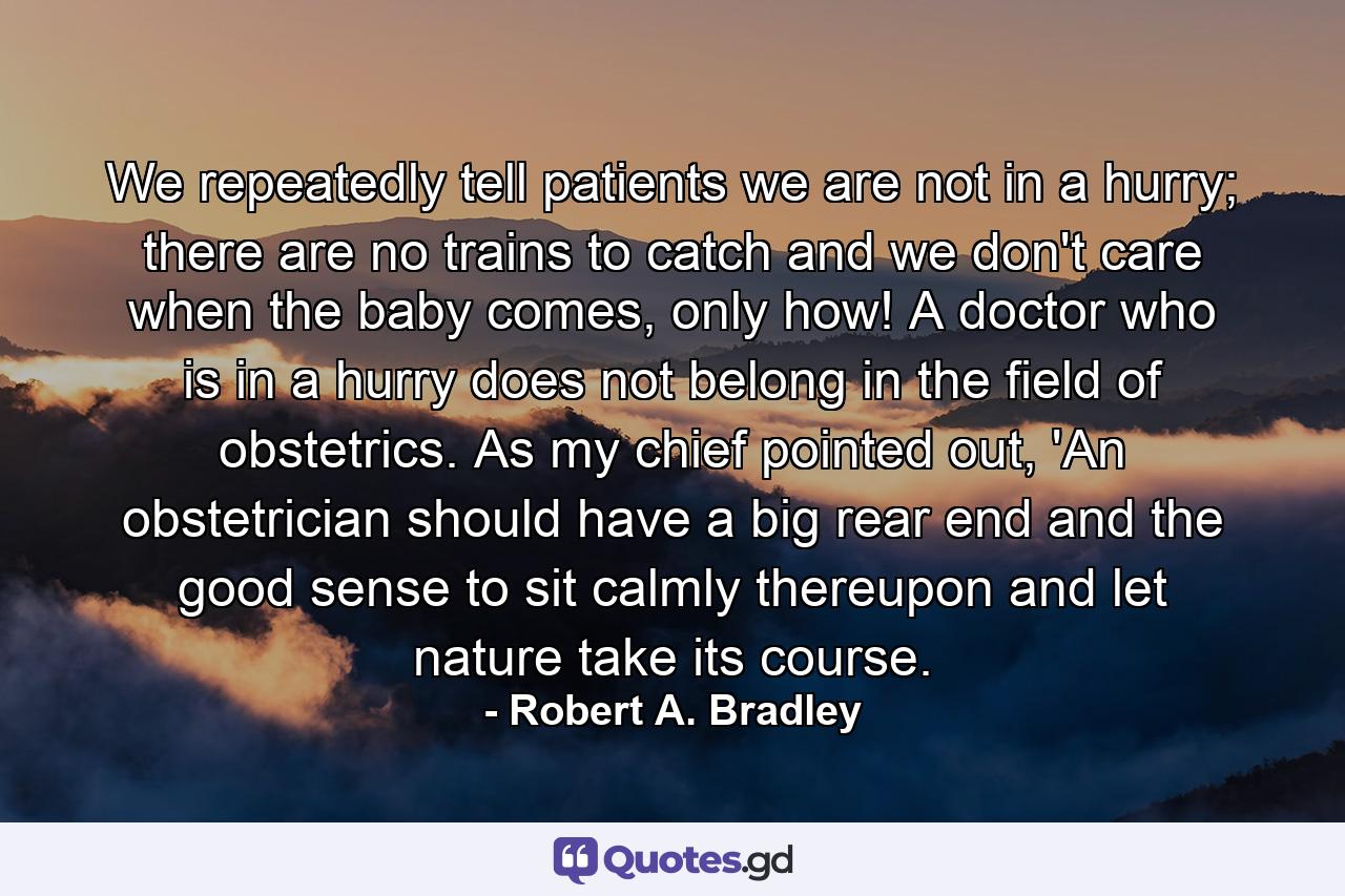 We repeatedly tell patients we are not in a hurry; there are no trains to catch and we don't care when the baby comes, only how! A doctor who is in a hurry does not belong in the field of obstetrics. As my chief pointed out, 'An obstetrician should have a big rear end and the good sense to sit calmly thereupon and let nature take its course. - Quote by Robert A. Bradley