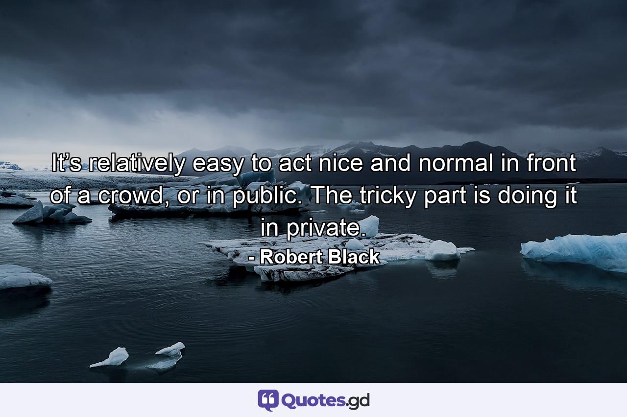 It’s relatively easy to act nice and normal in front of a crowd, or in public. The tricky part is doing it in private. - Quote by Robert Black