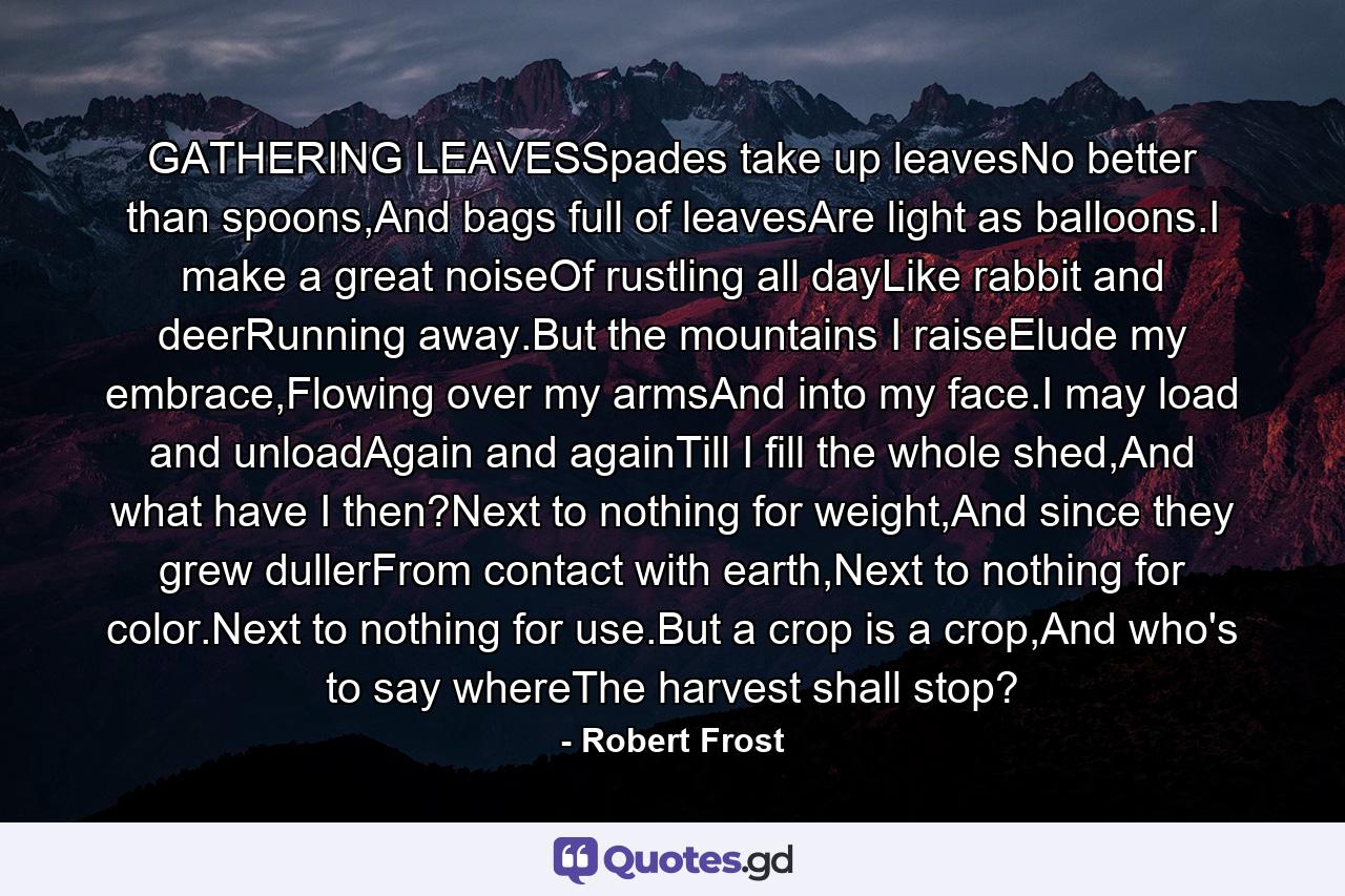 GATHERING LEAVESSpades take up leavesNo better than spoons,And bags full of leavesAre light as balloons.I make a great noiseOf rustling all dayLike rabbit and deerRunning away.But the mountains I raiseElude my embrace,Flowing over my armsAnd into my face.I may load and unloadAgain and againTill I fill the whole shed,And what have I then?Next to nothing for weight,And since they grew dullerFrom contact with earth,Next to nothing for color.Next to nothing for use.But a crop is a crop,And who's to say whereThe harvest shall stop? - Quote by Robert Frost