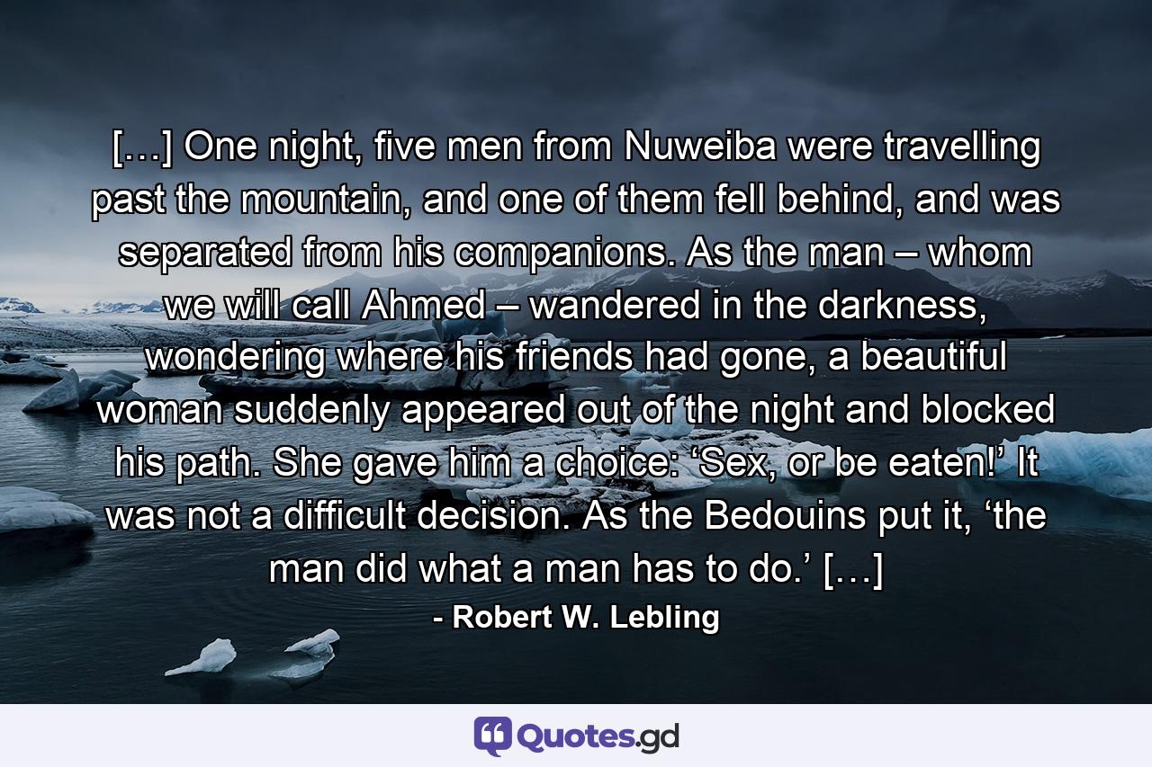 […] One night, five men from Nuweiba were travelling past the mountain, and one of them fell behind, and was separated from his companions. As the man – whom we will call Ahmed – wandered in the darkness, wondering where his friends had gone, a beautiful woman suddenly appeared out of the night and blocked his path. She gave him a choice: ‘Sex, or be eaten!’ It was not a difficult decision. As the Bedouins put it, ‘the man did what a man has to do.’ […] - Quote by Robert W. Lebling