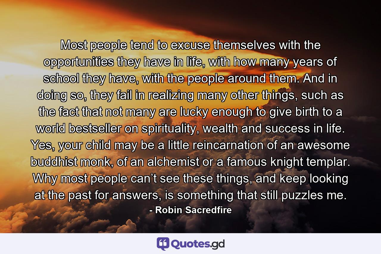 Most people tend to excuse themselves with the opportunities they have in life, with how many years of school they have, with the people around them. And in doing so, they fail in realizing many other things, such as the fact that not many are lucky enough to give birth to a world bestseller on spirituality, wealth and success in life. Yes, your child may be a little reincarnation of an awesome buddhist monk, of an alchemist or a famous knight templar. Why most people can’t see these things, and keep looking at the past for answers, is something that still puzzles me. - Quote by Robin Sacredfire