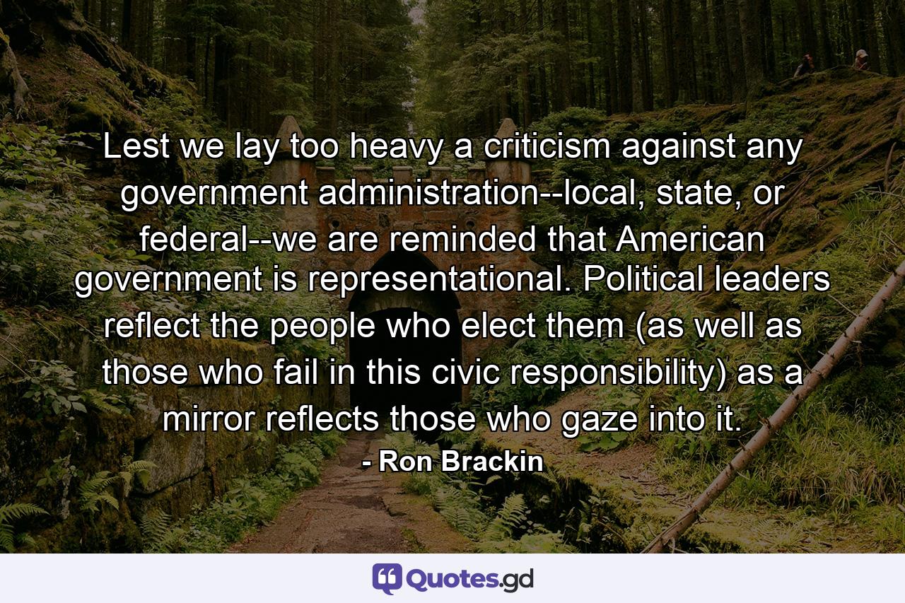 Lest we lay too heavy a criticism against any government administration--local, state, or federal--we are reminded that American government is representational. Political leaders reflect the people who elect them (as well as those who fail in this civic responsibility) as a mirror reflects those who gaze into it. - Quote by Ron Brackin