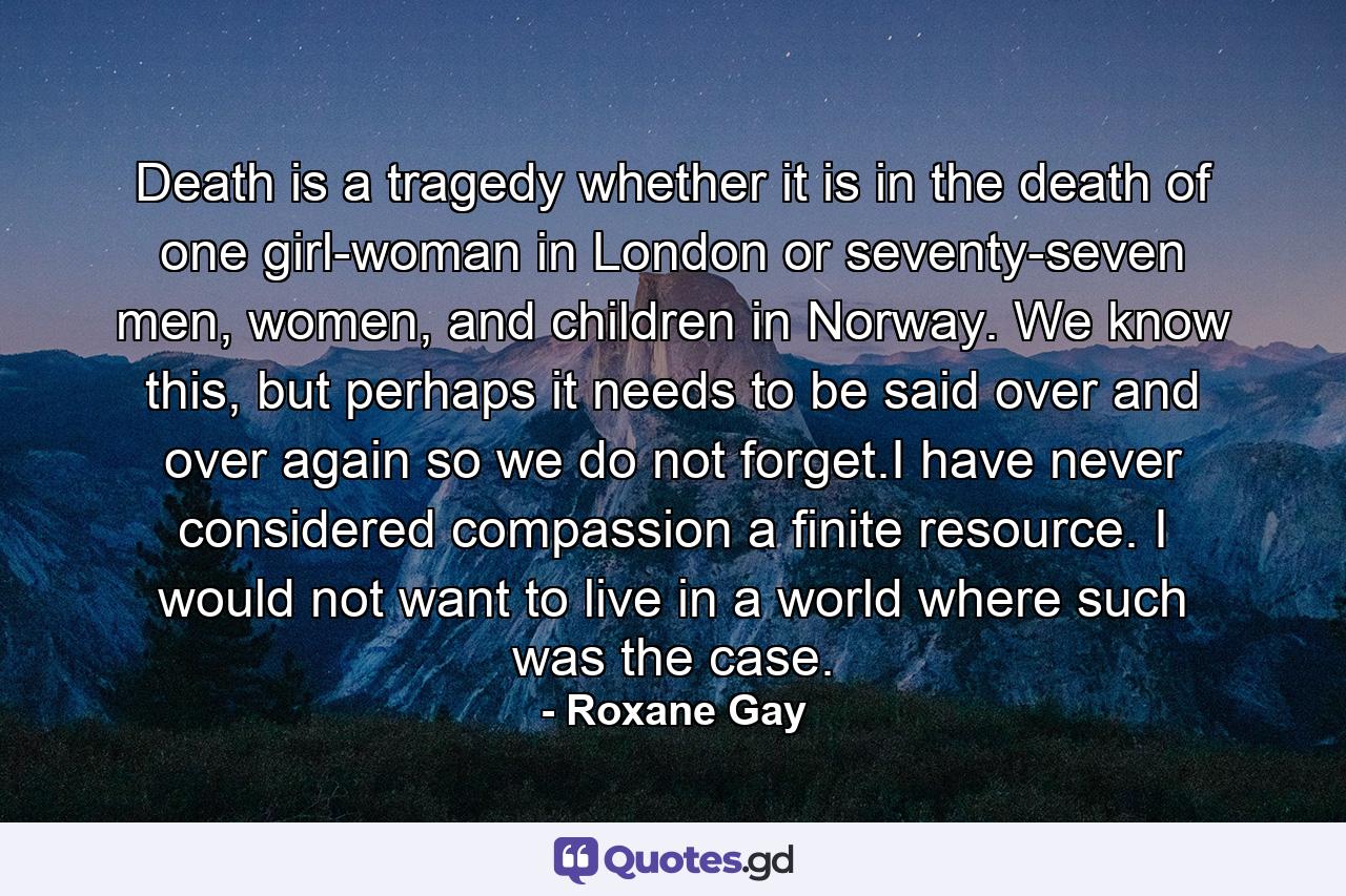 Death is a tragedy whether it is in the death of one girl-woman in London or seventy-seven men, women, and children in Norway. We know this, but perhaps it needs to be said over and over again so we do not forget.I have never considered compassion a finite resource. I would not want to live in a world where such was the case. - Quote by Roxane Gay