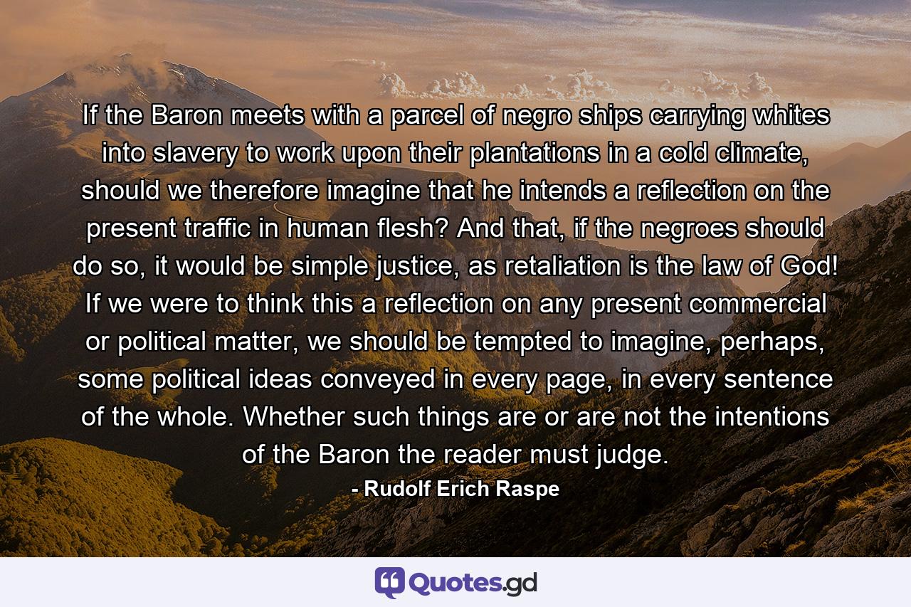 If the Baron meets with a parcel of negro ships carrying whites into slavery to work upon their plantations in a cold climate, should we therefore imagine that he intends a reflection on the present traffic in human flesh? And that, if the negroes should do so, it would be simple justice, as retaliation is the law of God! If we were to think this a reflection on any present commercial or political matter, we should be tempted to imagine, perhaps, some political ideas conveyed in every page, in every sentence of the whole. Whether such things are or are not the intentions of the Baron the reader must judge. - Quote by Rudolf Erich Raspe