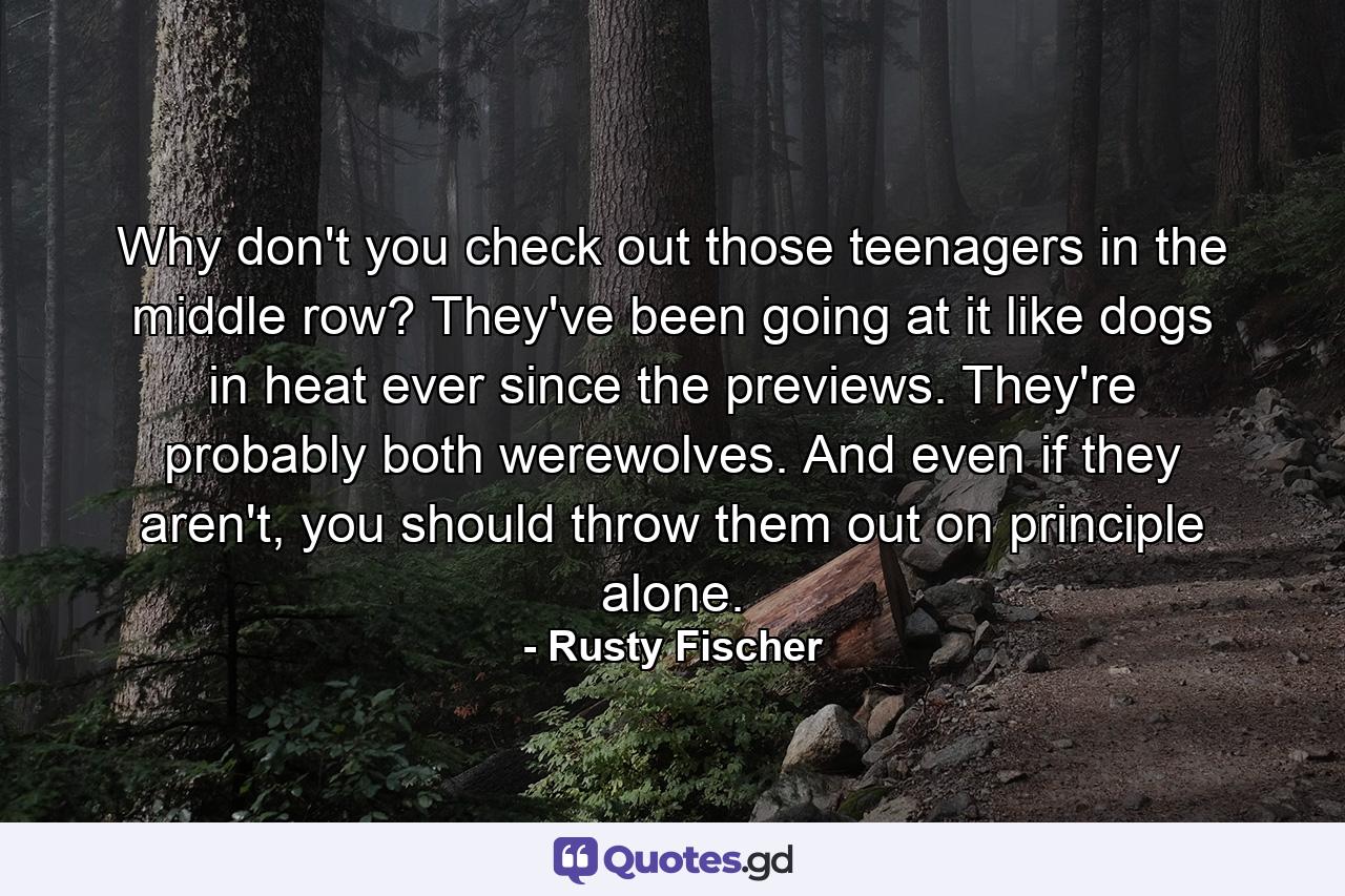 Why don't you check out those teenagers in the middle row? They've been going at it like dogs in heat ever since the previews. They're probably both werewolves. And even if they aren't, you should throw them out on principle alone. - Quote by Rusty Fischer