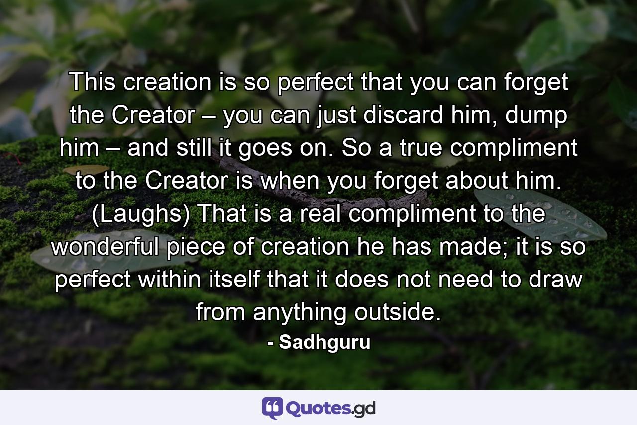 This creation is so perfect that you can forget the Creator – you can just discard him, dump him – and still it goes on. So a true compliment to the Creator is when you forget about him. (Laughs) That is a real compliment to the wonderful piece of creation he has made; it is so perfect within itself that it does not need to draw from anything outside. - Quote by Sadhguru