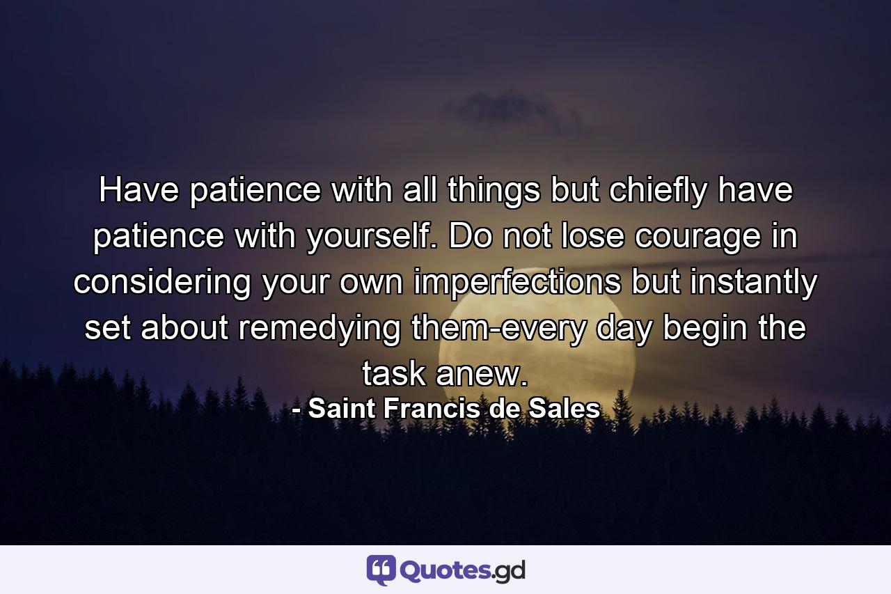 Have patience with all things  but chiefly have patience with yourself. Do not lose courage in considering your own imperfections  but instantly set about remedying them-every day begin the task anew. - Quote by Saint Francis de Sales