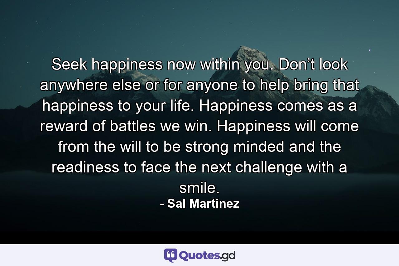 Seek happiness now within you. Don’t look anywhere else or for anyone to help bring that happiness to your life. Happiness comes as a reward of battles we win. Happiness will come from the will to be strong minded and the readiness to face the next challenge with a smile. - Quote by Sal Martinez