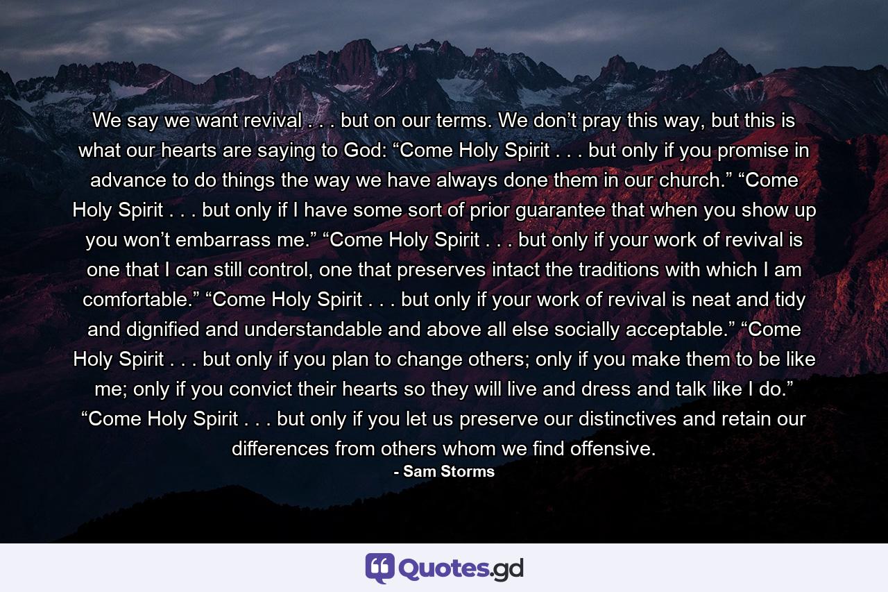 We say we want revival . . . but on our terms. We don’t pray this way, but this is what our hearts are saying to God: “Come Holy Spirit . . . but only if you promise in advance to do things the way we have always done them in our church.” “Come Holy Spirit . . . but only if I have some sort of prior guarantee that when you show up you won’t embarrass me.” “Come Holy Spirit . . . but only if your work of revival is one that I can still control, one that preserves intact the traditions with which I am comfortable.” “Come Holy Spirit . . . but only if your work of revival is neat and tidy and dignified and understandable and above all else socially acceptable.” “Come Holy Spirit . . . but only if you plan to change others; only if you make them to be like me; only if you convict their hearts so they will live and dress and talk like I do.” “Come Holy Spirit . . . but only if you let us preserve our distinctives and retain our differences from others whom we find offensive. - Quote by Sam Storms