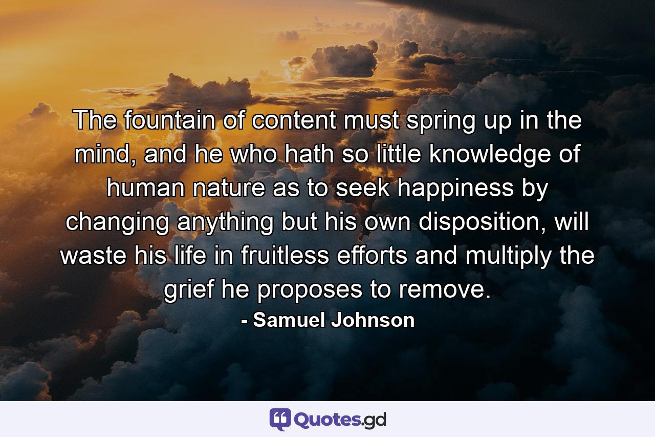 The fountain of content must spring up in the mind, and he who hath so little knowledge of human nature as to seek happiness by changing anything but his own disposition, will waste his life in fruitless efforts and multiply the grief he proposes to remove. - Quote by Samuel Johnson